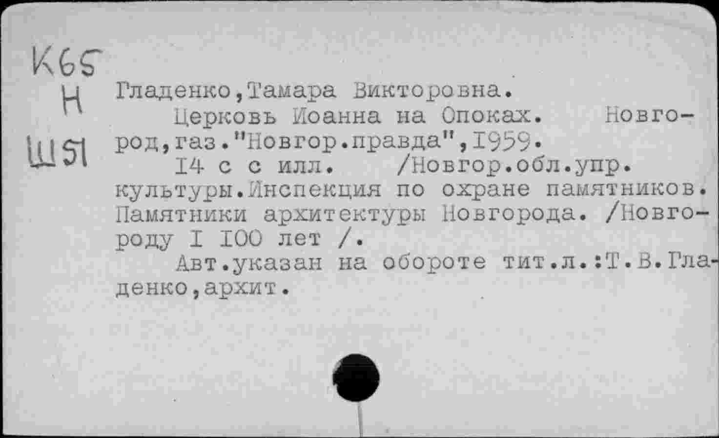 ﻿KGS’ H
Ul SI
Гладенко,Тамара Викторовна.
Церковь Иоанна на Опоках. Новгород, газ .’’Новгор.правда”,1959«
14 с с илл. /Новгор.обл.упр. культуры.Инспекция по охране памятников. Памятники архитектуры Новгорода. /Новгороду I 100 лет /.
Авт.указан на обороте тит.л.:Т.В.Гла
денко,архит.